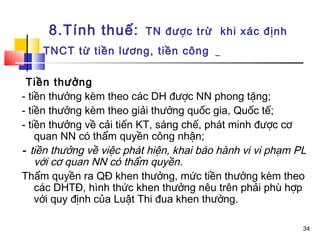 8.Tính thuế:         TN được trừ khi xác định
    TNCT từ tiền lương, tiền công

 Tiền thưởng
- tiền thưởng kèm theo các DH được NN phong tặng;
- tiền thưởng kèm theo giải thưởng quốc gia, Quốc tế;
- tiền thưởng về cải tiến KT, sáng chế, phát minh được cơ
    quan NN có thẩm quyền công nhận;
- tiền thưởng về việc phát hiện, khai báo hành vi vi phạm PL
    với cơ quan NN có thẩm quyền.
Thẩm quyền ra QĐ khen thưởng, mức tiền thưởng kèm theo
    các DHTĐ, hình thức khen thưởng nêu trên phải phù hợp
    với quy định của Luật Thi đua khen thưởng.

                                                           34
 