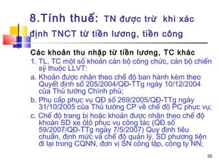 8.Tính thuế:         TN được trừ khi xác
định TNCT từ tiền lương, tiền công

Các khoản thu nhập từ tiền lương, TC khác
1. TL, TC một số khoản cán bộ công chức, cán bộ chiến
   sỹ thuộc LLVT:
a. Khoản được nhận theo chế độ ban hành kèm theo
   Quyết định số 205/2004/QĐ-TTg ngày 10/12/2004
   của Thủ tướng Chính phủ;
b. Phụ cấp phục vụ QĐ số 269/2005/QĐ-TTg ngày
   31/10/2005 của Thủ tướng CP về chế độ PC phục vụ;
c. Chế độ trang bị hoặc khoản được nhận theo chế độ
   khoán SD xe ôtô phục vụ công tác (QĐ số
   59/2007/QĐ-TTg ngày 7/5/2007) Quy định tiêu
   chuẩn, định mức và chế độ quản lý, SD phương tiện
   đi lại trong CQNN, đơn vị SN công lập, công ty NN;
                                                   35
 