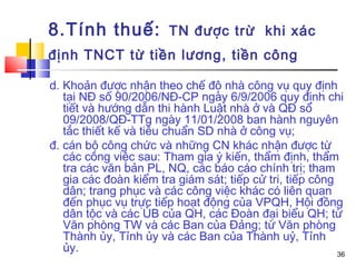 8.Tính thuế:            TN được trừ khi xác
định TNCT từ tiền lương, tiền công

d. Khoản được nhận theo chế độ nhà công vụ quy định
   tại NĐ số 90/2006/NĐ-CP ngày 6/9/2006 quy định chi
   tiết và hướng dẫn thi hành Luật nhà ở và QĐ số
   09/2008/QĐ-TTg ngày 11/01/2008 ban hành nguyên
   tắc thiết kế và tiêu chuẩn SD nhà ở công vụ;
đ. cán bộ công chức và những CN khác nhận được từ
   các công việc sau: Tham gia ý kiến, thẩm định, thẩm
   tra các văn bản PL, NQ, các báo cáo chính trị; tham
   gia các đoàn kiểm tra giám sát; tiếp cử tri, tiếp công
   dân; trang phục và các công việc khác có liên quan
   đến phục vụ trực tiếp hoạt động của VPQH, Hội đồng
   dân tộc và các ỦB của QH, các Đoàn đại biểu QH; từ
   Văn phòng TW và các Ban của Đảng; từ Văn phòng
   Thành ủy, Tỉnh ủy và các Ban của Thành uỷ, Tỉnh
   ủy.                                                    36
 