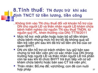 8.Tính thuế:    TN được trừ khi xác
định TNCT từ tiền lương, tiền công

. Không tính vào TN chịu thuế đối với khoản hỗ trợ của
   DN cho người LĐ và thân nhân người LĐ khám chữa
   bệnh hiểm nghèo (từ nguồn TN sau thuế TNDN, từ
   nguồn quỹ PL, khen thưởng của DN) TT78/2011
 Mức hỗ trợ: một phần hoặc toàn bộ số tiền khám
   chữa bệnh nhưng mức hỗ trợ tối đa không quá số
   tiền trả viện phí sau khi đã trừ số tiền chi trả của cơ
   quan BHYT.
 DN chi tiền hỗ trợ có trách nhiệm: lưu giữ bản sao
   chứng từ trả tiền viện phí có xác nhận của DN (trong
   trường hợp người LĐ và thân nhân người LĐ trả phần
   còn lại sau khi tổ chức BHYT trả trực tiếp với cơ sở
   khám chữa bệnh) hoặc bản sao CT trả viện phí;
 Thân nhân: Bố,mẹ để; vợ/chồng; con đẻ con nuôi
   hợp pháp                                                37
 