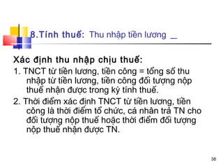8.Tính thuế: Thu nhập tiền lương

Xác định thu nhập chịu thuế:
1. TNCT từ tiền lương, tiền công = tổng số thu
    nhập từ tiền lương, tiền công đối tượng nộp
    thuế nhận được trong kỳ tính thuế.
2. Thời điểm xác định TNCT từ tiền lương, tiền
    công là thời điểm tổ chức, cá nhân trả TN cho
    đối tượng nộp thuế hoặc thời điểm đối tượng
    nộp thuế nhận được TN.


                                                    38
 