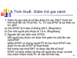 8.Tính thuế: Giảm trừ gia cảnh

1. Giảm trừ gia cảnh là số tiền được trừ vào TNCT trước khi
   tính thuế đối với TN từ KD, TL, TC của ĐTNT là cá nhân cư
   trú, gồm:
a) Cho ĐTNT là 4 triệu đ./tháng (48 tr. đồng/năm);
b) Cho mỗi người phụ thuộc là 1,6 tr. đồng/tháng.
2. Nguyên tắc xác định mức GTGC:
-  Mỗi người phụ thuộc chỉ được tính giảm trừ một lần vào
   một ĐTNT.
-  Nhiều ĐTNT có chung người PT thì lựa chọn ĐTNT nào
   được trừ do các ĐTNT tự thoả thuận
-  Đối tượng nộp thuế ĐKT và được cấp Mã số thuế
-  ĐTNT có trách nhiệm kê khai số người phụ thuộc và phải
   chịu trách nhiệm trước PL về việc kê khai này.           40
 