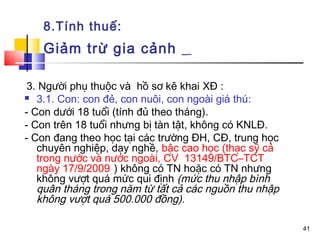 8.Tính thuế:
   Giảm trừ gia cảnh

 3. Người phụ thuộc và hồ sơ kê khai XĐ :
 3.1. Con: con đẻ, con nuôi, con ngoài giá thú:

- Con dưới 18 tuổi (tính đủ theo tháng).
- Con trên 18 tuổi nhưng bị tàn tật, không có KNLĐ.
- Con đang theo học tại các trường ĐH, CĐ, trung học
   chuyên nghiệp, dạy nghề, bậc cao học (thạc sỹ cả
   trong nước và nước ngoài, CV 13149/BTC–TCT
   ngày 17/9/2009 ) không có TN hoặc có TN nhưng
   không vượt quá mức qui định (mức thu nhập bình
   quân tháng trong năm từ tất cả các nguồn thu nhập
   không vượt quá 500.000 đồng).

                                                       41
 