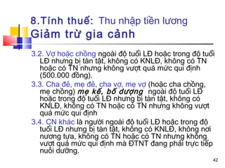 8.Tính thuế: Thu nhập tiền lương
Giảm trừ gia cảnh
3.2. Vợ hoặc chồng ngoài độ tuổi LĐ hoặc trong độ tuổi
   LĐ nhưng bị tàn tật, không có KNLĐ, không có TN
   hoặc có TN nhưng không vượt quá mức qui định
   (500.000 đồng).
3.3. Cha đẻ, mẹ đẻ, cha vợ, mẹ vợ (hoặc cha chồng,
   mẹ chồng) mẹ kế, bố dượng ngoài độ tuổi LĐ
   hoặc trong độ tuổi LĐ nhưng bị tàn tật, không có
   KNLĐ, không có TN hoặc có TN nhưng không vượt
   quá mức qui định
3.4. CN khác là người ngoài độ tuổi LĐ hoặc trong độ
   tuổi LĐ nhưng bị tàn tật, không có KNLĐ, không nơi
   nương tựa, không có TN hoặc có TN nhưng không
   vượt quá mức qui định mà ĐTNT đang phải trực tiếp
   nuôi dưỡng.
                                                     42
 