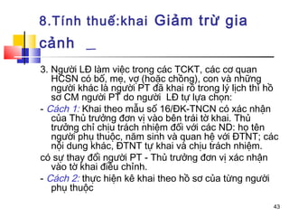 8.Tính thuế:khai Giảm trừ gia
cảnh
3. Người LĐ làm việc trong các TCKT, các cơ quan
   HCSN có bố, mẹ, vợ (hoặc chồng), con và những
   người khác là người PT đã khai rõ trong lý lịch thì hồ
   sơ CM người PT do người LĐ tự lựa chọn:
- Cách 1: Khai theo mẫu số 16/ĐK-TNCN có xác nhận
   của Thủ trưởng đơn vị vào bên trái tờ khai. Thủ
   trưởng chỉ chịu trách nhiệm đối với các ND: họ tên
   người phụ thuộc, năm sinh và quan hệ với ĐTNT; các
   nội dung khác, ĐTNT tự khai và chịu trách nhiệm.
có sự thay đổi người PT - Thủ trưởng đơn vị xác nhận
   vào tờ khai điều chỉnh.
- Cách 2: thực hiện kê khai theo hồ sơ của từng người
   phụ thuộc
                                                       43
 