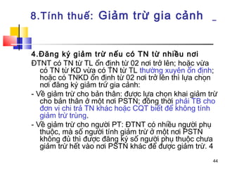8.Tính thuế: Giảm trừ gia cảnh


4.Đăng ký giảm trừ nếu có TN từ nhiều nơi
ĐTNT có TN từ TL ổn định từ 02 nơi trở lên; hoặc vừa
   có TN từ KD vừa có TN từ TL thường xuyên ổn định;
   hoặc có TNKD ổn định từ 02 nơi trở lên thì lựa chọn
   nơi đăng ký giảm trừ gia cảnh:
- Về giảm trừ cho bản thân: được lựa chọn khai giảm trừ
   cho bản thân ở một nơi PSTN; đồng thời phải TB cho
   đơn vị chi trả TN khác hoặc CQT biết để không tính
   giảm trừ trùng.
- Về giảm trừ cho người PT: ĐTNT có nhiều người phụ
   thuộc, mà số người tính giảm trừ ở một nơi PSTN
   không đủ thì được đăng ký số người phụ thuộc chưa
   giảm trừ hết vào nơi PSTN khác để được giảm trừ. 4
                                                     44
 