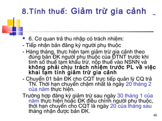 8.Tính thuế: Giảm trừ gia cảnh


  6. Cơ quan trả thu nhập có trách nhiệm:
- Tiếp nhận bản đăng ký người phụ thuộc
- Hàng tháng, thực hiện tạm giảm trừ gia cảnh theo
   đúng bản ĐK người phụ thuộc của ĐTNT trước khi
   tính số thuế tạm khấu trừ, nộp thuế vào NSNN và
   không phải chịu trách nhiệm trước PL về việc
   khai tạm tính giảm trừ gia cảnh
- Chuyển 01 bản ĐK cho CQT trực tiếp quản lý CQ trả
   TN. Thời hạn chuyển chậm nhất là ngày 20 tháng 2
   của năm thực hiện.
Trường hợp đăng ký giảm trừ sau ngày 30 tháng 1 của
   năm thực hiện hoặc ĐK điều chỉnh người phụ thuộc,
   thời hạn chuyển cho CQT là ngày 20 của tháng sau
   tháng nhận được bản ĐK.
                                                   46
 