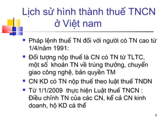 Lịch sử hình thành thuế TNCN
       ở Việt nam
   Pháp lệnh thuế TN đối với người có TN cao từ
    1/4/năm 1991:
   Đối tượng nộp thuế là CN có TN từ TLTC,
    một số khoản TN về trúng thưởng, chuyển
    giao công nghệ, bản quyền TM
   CN KD có TN nộp thuế theo luật thuế TNDN
   Từ 1/1/2009 thực hiện Luật thuế TNCN :
    Điều chỉnh TN của các CN, kể cả CN kinh
    doanh, hộ KD cá thể
                                               5
 