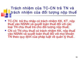 Trách nhiệm của TC-CN trả TN và
      trách nhiệm của đối tượng nộp thuế

   TC-CN trả thu nhập có trách nhiệm KK, KT, nộp
    thuế vào NSNN và quyết toán thuế đối với các
    loại TN chịu thuế trả cho đối tượng nộp thuế;
   CN có TN chịu thuế có trách nhiệm KK, nộp thuế
    vào NSNN và quyết toán thuế đối với mọi khoản
    TN theo quy định của pháp luật về quản lý thuế..




                                                       50
 