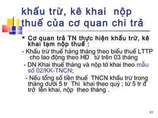 khấu trừ, kê khai nộp
thuế của cơ quan chi trả
  Cơ quan trả TN thực hiện khấu trừ, kê
   khai tạm nộp thuế :
- Khấu trừ thuế hàng tháng theo biểu thuế LTTP
    cho lao động theo HĐ từ trên 03 tháng
 - DN Khai thuế tháng và nộp tờ khai theo mẫu
   số 02/KK-TNCN;
  - Nếu tổng số tiền thuế TNCN khấu trừ trong
   tháng dưới 5 tr Thì khai theo quý ; từ 5 tr đ
   trở lên khai, nộp theo tháng .


                                              51
 