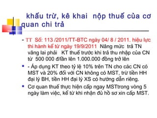 khấu trừ, kê khai nộp thuế của cơ
quan chi trả

- TT Số: 113 /2011/TT-BTC ngày 04/ 8 / 2011. hiệu lực
    thi hành kể từ ngày 19/9/2011 Nâng mức trả TN
    vãng lai phải KT thuế trước khi trả thu nhập của CN
    từ 500 000 đ/lần lên 1.000.000 đồng trở lên
   - Áp dụng KT theo tỷ lệ 10% trên TN cho các CN có
    MST và 20% đối với CN không có MST, trừ tiền HH
    đại lý BH, tiền HH đại lý XS có hướng dẫn riêng.
   Cơ quan thuế thực hiện cấp ngay MSTtrong vòng 5
    ngày làm việc, kể từ khi nhận đủ hồ sơ xin cấp MST.
 