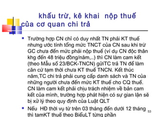 khấu trừ, kê khai nộp thuế
của cơ quan chi trả
   Trường hợp CN chỉ có duy nhất TN phải KT thuế
    nhưng ước tính tổng mức TNCT của CN sau khi trừ
    GC chưa đến mức phải nộp thuế (ví dụ CN độc thân
    khg đến 48 triệu đồng/năm,..) thì CN làm cam kết
    (theo Mẫu số 23/BCK-TNCN) gửiTC trả TN để làm
    căn cứ tạm thời chưa KT thuế TNCN. Kết thúc
    năm,TC chi trả phải cung cấp danh sách và TN của
    những người chưa đến mức KT thuế cho CQ thuế.
    CN làm cam kết phải chịu trách nhiệm về bản cam
    kết của mình, trường hợp phát hiện có sự gian lận sẽ
    bị xử lý theo quy định của Luật QLT
   Nếu HĐ thời vụ từ trên 03 tháng đến dưới 12 tháng 53
    thì tạmKT thuế theo BiểuLT từng phần
 