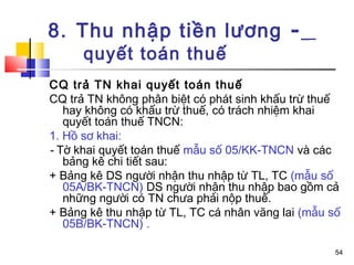 8. Thu nhập tiền lương -
      quyết toán thuế
CQ trả TN khai quyết toán thuế
CQ trả TN không phân biệt có phát sinh khấu trừ thuế
   hay không có khấu trừ thuế, có trách nhiệm khai
   quyết toán thuế TNCN:
1. Hồ sơ khai:
- Tờ khai quyết toán thuế mẫu số 05/KK-TNCN và các
   bảng kê chi tiết sau:
+ Bảng kê DS người nhận thu nhập từ TL, TC (mẫu số
   05A/BK-TNCN) DS người nhận thu nhập bao gồm cả
   những người có TN chưa phải nộp thuế.
+ Bảng kê thu nhập từ TL, TC cá nhân vãng lai (mẫu số
   05B/BK-TNCN) .

                                                    54
 