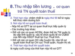 8.Thu nhập tiền lương . cơ quan
      trả TN quyết toán thuế
2. Thời hạn nộp: chậm nhất là ngày thứ 90 kể từ ngày
   kết thúc năm dương lịch
3. Nơi nộp hồ sơ quyết toán thuế:
- Nộp hồ sơ QTT tại cơ quan thuế trực tiếp quản lý
- Các trường hợp khác:
+ Đối với các cơ quan HCSN, đoàn thể do TW quản lý,
   do cấp tỉnh quản lý, các tổ chức quốc tế và CQĐD
   của NN nộp HSQT thuế tại Cục Thuế tỉnh.
+ Đối với các cơ quan HC cấp huyện QL nộp hồ sơ
   quyết toán thuế tại Chi cục Thuế quận, huyện thị xã.
4. Thời hạn nộp thuế khi quyết toán:
là ngày cuối cùng của thời hạn nộp hồ sơ QTT
                                                          55
 