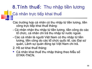 8.Tính thuế: Thu nhập tiền lương
Cá nhân trực tiếp khai thuế

Các trường hợp cá nhân có thu nhập từ tiền lương, tiền
   công trực tiếp khai thuế tháng:
- Cá nhân nhận thu nhập từ tiền lương, tiền công do các
   tổ chức, cá nhân chi trả thu nhập từ nước ngoài.
- Các cá nhân là người Việt Nam có thu nhập từ tiền
   lương, tiền công do các tổ chức quốc tế, các Đại sứ
   quán, Lãnh sự quán đóng tại Việt Nam chi trả.
2. Hồ sơ khai thuế tháng:
 Cá nhân khai thuế thu nhập tháng theo Mẫu số

   07/KK-TNCN.


                                                     56
 