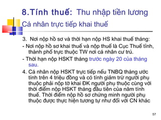 8.Tính thuế: Thu nhập tiền lương
Cá nhân trực tiếp khai thuế

3. Nơi nộp hồ sơ và thời hạn nộp HS khai thuế tháng:
- Nơi nộp hồ sơ khai thuế và nộp thuế là Cục Thuế tỉnh,
   thành phố trực thuộc TW nơi cá nhân cư trú.
- Thời hạn nộp HSKT tháng trước ngày 20 của tháng
   sau.
4. Cá nhân nộp HSKT trực tiếp nếu TNBQ tháng ước
   tính trên 4 triệu đồng và có tính giảm trừ người phụ
   thuộc phải nộp tờ khai ĐK người phụ thuộc cùng với
   thời điểm nộp HSKT tháng đầu tiên của năm tính
   thuế. Thời điểm nộp hồ sơ chứng minh người phụ
   thuộc được thực hiện tương tự như đối với CN khác

                                                      57
 