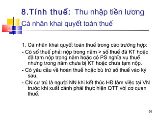 8.Tính thuế: Thu nhập tiền lương
Cá nhân khai quyết toán thuế

1. Cá nhân khai quyết toán thuế trong các trường hợp:
- Có số thuế phải nộp trong năm > số thuế đã KT hoặc
   đã tạm nộp trong năm hoặc có PS nghĩa vụ thuế
   nhưng trong năm chưa bị KT hoặc chưa tạm nộp.
- Có yêu cầu về hoàn thuế hoặc bù trừ số thuế vào kỳ
   sau.
- CN cư trú là người NN khi kết thúc HĐ làm việc tại VN
   trước khi xuất cảnh phải thực hiện QTT với cơ quan
   thuế.


                                                      58
 