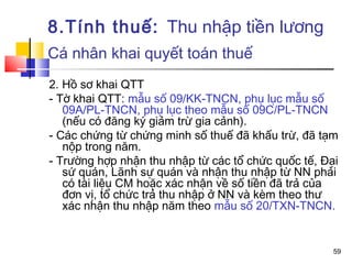 8.Tính thuế: Thu nhập tiền lương
Cá nhân khai quyết toán thuế
2. Hồ sơ khai QTT
- Tờ khai QTT: mẫu số 09/KK-TNCN, phụ lục mẫu số
   09A/PL-TNCN, phụ lục theo mẫu số 09C/PL-TNCN
   (nếu có đăng ký giảm trừ gia cảnh).
- Các chứng từ chứng minh số thuế đã khấu trừ, đã tạm
   nộp trong năm.
- Trường hợp nhận thu nhập từ các tổ chức quốc tế, Đại
   sứ quán, Lãnh sự quán và nhận thu nhập từ NN phải
   có tài liệu CM hoặc xác nhận về số tiền đã trả của
   đơn vị, tổ chức trả thu nhập ở NN và kèm theo thư
   xác nhận thu nhập năm theo mẫu số 20/TXN-TNCN.


                                                     59
 