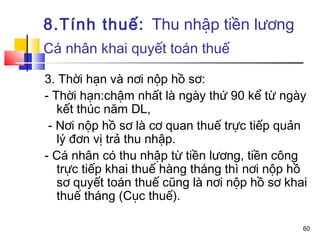 8.Tính thuế: Thu nhập tiền lương
Cá nhân khai quyết toán thuế

3. Thời hạn và nơi nộp hồ sơ:
- Thời hạn:chậm nhất là ngày thứ 90 kể từ ngày
   kết thúc năm DL,
 - Nơi nộp hồ sơ là cơ quan thuế trực tiếp quản
   lý đơn vị trả thu nhập.
- Cá nhân có thu nhập từ tiền lương, tiền công
   trực tiếp khai thuế hàng tháng thì nơi nộp hồ
   sơ quyết toán thuế cũng là nơi nộp hồ sơ khai
   thuế tháng (Cục thuế).

                                               60
 