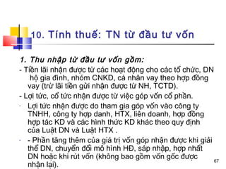 10. Tính thuế: TN từ đầu tư vốn

1. Thu nhập từ đầu tư vốn gồm:
- Tiền lãi nhận được từ các hoạt động cho các tổ chức, DN
    hộ gia đình, nhóm CNKD, cá nhân vay theo hợp đồng
   vay (trừ lãi tiền gửi nhận được từ NH, TCTD).
- Lợi tức, cổ tức nhận được từ việc góp vốn cổ phần.
-  Lợi tức nhận được do tham gia góp vốn vào công ty
   TNHH, công ty hợp danh, HTX, liên doanh, hợp đồng
   hợp tác KD và các hình thức KD khác theo quy định
   của Luật DN và Luật HTX .
-  - Phần tăng thêm của giá trị vốn góp nhận được khi giải
   thể DN, chuyển đổi mô hình HĐ, sáp nhập, hợp nhất
   DN hoặc khi rút vốn (không bao gồm vốn gốc được         67
   nhận lại).
 
