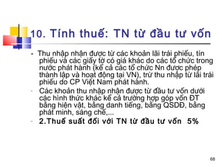 10. Tính thuế: TN từ đầu tư vốn
- Thu nhập nhận được từ các khoản lãi trái phiếu, tín
  phiếu và các giấy tờ có giá khác do các tổ chức trong
  nước phát hành (kể cả các tổ chức Nn được phép
  thành lập và hoạt động tại VN), trừ thu nhập từ lãi trái
  phiếu do CP Việt Nam phát hành.
- Các khoản thu nhập nhận được từ đầu tư vốn dưới
  các hình thức khác kể cả trường hợp góp vốn ĐT
  bằng hiện vật, bằng danh tiếng, bằng QSDĐ, bằng
  phát minh, sáng chế,...
- 2.Thuế suất đối với TN từ đầu tư vốn 5%



                                                        68
 