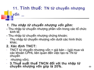 11. Tính thuế: TN từ chuyển nhượng
    vốn

1. Thu nhập từ chuyển nhượng vốn gồm:
- Thu nhập từ chuyển nhượng phần vốn trong các tổ chức
   kinh tế;
- Thu nhập từ chuyển nhượng chứng khoán;
-  Thu nhập từ chuyển nhượng vốn dưới các hình thức
   khác.
2. Xác định TNCT:
-  TNCT từ chuyển nhượng vốn = giá bán – (giá mua và
   các khoản CPHL liên quan đến việc tạo ra TN từ
   chuyển
-   nhượng vốn).
-  3.Thuế suất thuế TNCN đối với thu nhập từ
   chuyển nhượng vốn góp là 20%.                         69
 