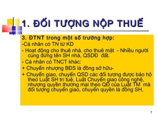 1. ĐỐI TƯỢNG NỘP THUẾ
3. ĐTNT trong một số trường hợp:
-Cá nhân có TN từ KD
- Hoạt động cho thuê nhà, cho thuê mặt - Nhiều người
   cùng đứng tên SH nhà, QSDĐ đất.
- Cá nhân có TNCT khác:
+ Chuyển nhượng BĐS là đồng sở hữu-
+ Chuyển giao, chuyển QSD các đối tượng được bảo hộ
   theo Luật SH trí tuệ, Luật Chuyển giao công nghệ,
   nhượng quyền thương mại theo QĐ của Luật TM mà
   đối tượng chuyển giao, chuyển quyền là đồng SH,



                                                   7
 