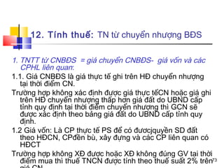 12. Tính thuế: TN từ chuyển nhượng BĐS

1. TNTT từ CNBĐS = giá chuyển CNBĐS- giá vốn và các
   CPHL liên quan:
1.1. Giá CNBĐS là giá thực tế ghi trên HĐ chuyển nhượng
   tại thời điểm CN.
Trường hợp không xác định được giá thực tếCN hoặc giá ghi
   trên HĐ chuyển nhượng thấp hơn giá đất do UBND cấp
   tỉnh quy định tại thời điểm chuyển nhượng thì GCN sẽ
   được xác định theo bảng giá đất do UBND cấp tỉnh quy
   định.
1.2 Giá vốn: Là CP thực tế PS để có đươcjquyền SD đất
   theo HĐCN, CPđền bù, xây đựng và các CP liên quan có
   HĐCT
Trường hợp không XĐ được hoặc XĐ không đúng GV tại thời
   điểm mua thì thuế TNCN được tính theo thuế suất 2% trên73
 