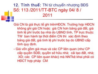 12. Tính thuế: TN từ chuyển nhượng BĐS
Số: 113 /2011/TT-BTC ngày 04/ 8 /
              2011

Giá CN là giá thực tế ghi trênHĐCN. Trường hợp HĐCN
   không ghi giá CN hoặc giá CN hơn bảng giá đất, giá
   tính lệ phí trước bạ nhà do UBND tỉnh, TP trực thuộc
   TW ban hành tại thời điểm CN thì xác định theo
   bảng giá đất, giá tính lệ phí trước bạ do UBND cấp
   tỉnh quy định.
- Giá vốn gồm giá mua và các CP liên quan (như CP
   cấp quyền SDĐ, quyền sở hữu nhà; cải tạo đất, nhà;
    XD; các CP liên quan khác) mà NNTkê khai phải có
   HĐCT hợp pháp CM
 