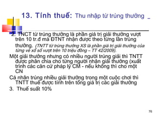 13. Tính thuế: Thu nhập từ trúng thưởng

2. TNCT từ trúng thưởng là phần giá trị giải thưởng vượt
  trên 10 tr.đ mà ĐTNT nhận được theo từng lần trúng
  thưởng. (TNTT từ trúng thưởng XS là phần giá trị giải thưởng của
  từng vé xổ số vượt trên 10 triệu đồng – TT 42/2009).
Một giải thưởng nhưng có nhiều người trúng giải thì TNTT
   được phân chia cho từng người nhận giải thưởng (xuất
   trình các căn cứ pháp lý CM - nếu không thì cho một
   CN
Cá nhân trúng nhiều giải thưởng trong một cuộc chơi thì
   TNTT thuế được tính trên tổng giá trị các giải thưởng
3. Thuế suất 10%



                                                                     76
 