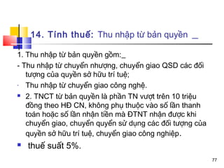 14. Tính thuế: Thu nhập từ bản quyền

1. Thu nhập từ bản quyền gồm:
- Thu nhập từ chuyển nhượng, chuyển giao QSD các đối
   tượng của quyền sở hữu trí tuệ;
-  Thu nhập từ chuyển giao công nghệ.
 2. TNCT từ bản quyền là phần TN vượt trên 10 triệu

   đồng theo HĐ CN, không phụ thuộc vào số lần thanh
   toán hoặc số lần nhận tiền mà ĐTNT nhận được khi
   chuyển giao, chuyển quyển sử dụng các đối tượng của
   quyền sở hữu trí tuệ, chuyển giao công nghiệp.
   thuế suất 5%.
                                                         77
 