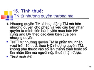 15. Tính thuế:
     TN từ nhượng quyền thương mại.
1. Nhượng quyền TM là hoạt động TM mà bên
    nhượng quyền cho phép và yêu cầu bên nhận
    quyền tự mình tiến hành việc mua bán HH,
    cung ứng DV theo các điều kiện của bên
    nhượng quyền.
   TNTT từ nhượng quyền TM là phần thu nhập
    vượt trên 10 tr. đ. theo HĐ nhượng quyền TM,
    không phụ thuộc vào số lần thanh toán hoặc số
    lần nhận tiền mà người nộp thuế nhận được.
   Thuế suất 5%.

                                                    78
 