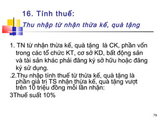 16. Tính thuế:
    Thu nhập từ nhận thừa kế, quà tặng


1. TN từ nhận thừa kế, quà tặng là CK, phần vốn
  trong các tổ chức KT, cơ sở KD, bất động sản
  và tài sản khác phải đăng ký sở hữu hoặc đăng
  ký sử dụng.
.2.Thu nhập tính thuế từ thừa kế, quà tặng là
  phần giá trị TS nhận thừa kế, quà tặng vượt
  trên 10 triệu đồng mỗi lần nhận:
3Thuế suất 10%


                                                  79
 