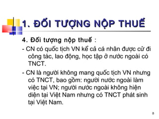 1. ĐỐI TƯỢNG NỘP THUẾ
4. Đối tượng nộp thuế :
- CN có quốc tịch VN kể cả cá nhân được cử đi
  công tác, lao động, học tập ở nước ngoài có
  TNCT.
- CN là người không mang quốc tịch VN nhưng
  có TNCT, bao gồm: người nước ngoài làm
  việc tại VN; người nước ngoài không hiện
  diện tại Việt Nam nhưng có TNCT phát sinh
  tại Việt Nam.
                                                8
 