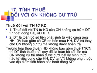 17. TÍNH THUẾ
  ĐỐI VỚI CN KHÔNG CƯ TRÚ

Thuế đối với TN từ KD
 1. Thuế đối với TN từ KD của CN không cư trú = DT
  từ hoạt động SX, KD X TS.
 2. DT là toàn bộ số tiền phát sinh từ việc cung ứng
  HH, DV bao gồm cả CP do bên mua HH, DV trả thay
  cho CN không cư trú mà không được hoàn trả.
Trường hợp thoả thuận HĐ không bao gồm thuế TNCN
  thì DT tính thuế phải quy đổi là toàn bộ số tiền mà
  CN không cư trú nhận được dưới bất kỳ hình thức
  nào từ việc cung cấp HH, DV tại VN không phụ thuộc
  vào địa điểm tiến hành các hoạt động KD.

                                                    80
 