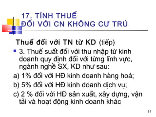 17. TÍNH THUẾ
  ĐỐI VỚI CN KHÔNG CƯ TRÚ

 Thuế đối với TN từ KD (tiếp)
 3. Thuế suất đối với thu nhập từ kinh

  doanh quy định đối với từng lĩnh vực,
  ngành nghề SX, KD như sau:
a) 1% đối với HĐ kinh doanh hàng hoá;
b) 5% đối với HĐ kinh doanh dịch vụ;
c) 2 % đối với HĐ sản xuất, xây dựng, vận
  tải và hoạt động kinh doanh khác
                                            81
 