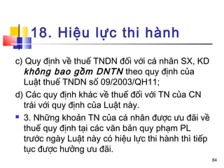 18. Hiệu lực thi hành
c) Quy định về thuế TNDN đối với cá nhân SX, KD
  không bao gồm DNTN theo quy định của
  Luật thuế TNDN số 09/2003/QH11;
d) Các quy định khác về thuế đối với TN của CN
  trái với quy định của Luật này.
 3. Những khoản TN của cá nhân được ưu đãi về

  thuế quy định tại các văn bản quy phạm PL
  trước ngày Luật này có hiệu lực thi hành thì tiếp
  tục được hưởng ưu đãi.
                                                      84
 