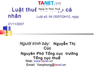 Luật thuế thu nhập cá
nhân      Luật số: 04 /2007/QH12, ngày

21/11/2007




       Người trình bày: Nguyễn Thị
                  Cúc
        Nguyên Phó Tổng cục trưởng
             Tổng cục thuế
             Web: www.tanet.vn
             Email: Vanphong@tanet.vn
 