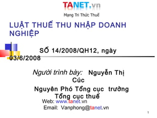 LUẬT THUẾ THU NHẬP DOANH
NGHIỆP

         SỐ 14/2008/QH12, ngày
03/6/2008

      Người trình bày: Nguyễn Thị
                Cúc
      Nguyên Phó Tổng cục trưởng
           Tổng cục thuế
         Web: www.tanet.vn
         Email: Vanphong@tanet.vn
                                    1
 