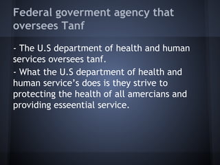 Federal government agency that
oversees Tanf
- The U.S department of health and human
services oversees tanf.
- What the U.S department of health and
human service’s does is they strive to
protecting the health of all americans and
providing essential service.
 