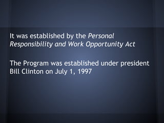 It was established by the Personal
Responsibility and Work Opportunity Act
The Program was established under president
Bill Clinton on July 1, 1997
 
