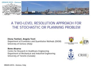 A TWO-LEVEL RESOLUTION APPROACH FOR
        THE STOCHASTIC OR PLANNING PROBLEM


    Elena Tànfani, Angela Testi
    Department of Economics and Quantitative Methods (DIEM)
    University of Genova (Italy)

    Rene Alvarez
    Centre for Research in Healthcare Engineering
    Department of Mechanical and Industrial Engineering
    University of Toronto (Canada)



ORAHS 2010 – Genova, Italy
 
