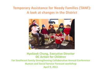 Temporary Assistance for Needy Families (TANF):A look at changes in the District HyeSook Chung, Executive DirectorDC Action for Children Far Southeast Family Strengthening Collaborative Annual Conference Human and Social Service Forecast workshop April 9, 2011 