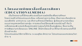 1.โครงงานพัฒนาสือเพือการศึกษา
(EDUCATIONALMEDIA)
เปนโครงงานทีใช้คอมพิวเตอร์ในการผลิตสือเพือการศึ กษา
โดยการสร้างโปรแกรมบทเรียน หรือหน่วยการเรียน ซึงอาจจะต้องมีภาค
แบบฝกหัด บททบทวน และคําถามคําตอบไว้พร้อม ผู้เรียนสามารถเรียน
แบบรายบุ คคลหรือรายกลุ่ม การสอนโดยใช้คอมพิวเตอร์ช่วยนี ถือว่า
เครืองคอมพิวเตอร์เปนอุ ปกรณ์การสอนไม่ใช่เปนครูผู้สอน ซึงอาจเปน
การพัฒนาบทเรียนแบบ ONLINE ให้นักเรียนเข้ามาศึ กษาด้วยตนเองก็ได้
ตัวอย่างเช่น
โปรแกรมสอนวิธีการใช้งาน ระบบสุริยะจักรวาล โปรแกรมแบบทดสอบวิชา
ต่าง ๆ
 