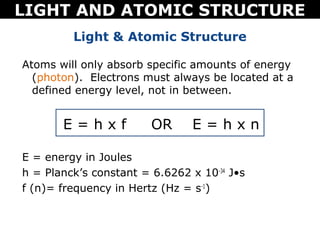 LIGHT AND ATOMIC STRUCTURE
         Light & Atomic Structure

Atoms will only absorb specific amounts of energy
  (photon). Electrons must always be located at a
  defined energy level, not in between.


       E=hxf            OR      E=hxn

E = energy in Joules
h = Planck’s constant = 6.6262 x 10-34 J•s
f (n)= frequency in Hertz (Hz = s-1)
 