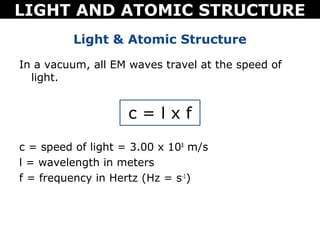 LIGHT AND ATOMIC STRUCTURE
          Light & Atomic Structure
In a vacuum, all EM waves travel at the speed of
  light.


                    c=lxf
c = speed of light = 3.00 x 108 m/s
l = wavelength in meters
f = frequency in Hertz (Hz = s-1)
 