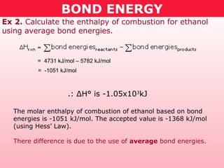 BOND ENERGY
Ex 2. Calculate the enthalpy of combustion for ethanol
using average bond energies.
.: ΔH° is -1.05x103
kJ
The molar enthalpy of combustion of ethanol based on bond
energies is -1051 kJ/mol. The accepted value is -1368 kJ/mol
(using Hess’ Law).
There difference is due to the use of average bond energies.
= 4731 kJ/mol – 5782 kJ/mol
= -1051 kJ/mol
 