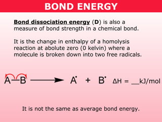 BOND ENERGY
Bond dissociation energy (D) is also a
measure of bond strength in a chemical bond.
It is the change in enthalpy of a homolysis
reaction at abolute zero (0 kelvin) where a
molecule is broken down into two free radicals.
ΔH = __kJ/mol
It is not the same as average bond energy.
 