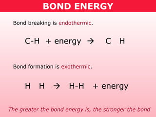 BOND ENERGY
Bond breaking is endothermic.
Bond formation is exothermic.
C-H + energy  C H
H H  H-H + energy
The greater the bond energy is, the stronger the bond
 