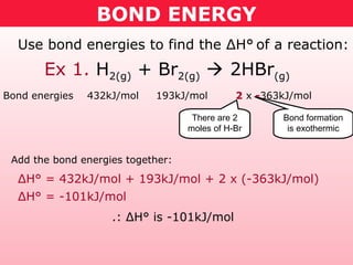 BOND ENERGY
Ex 1. H2(g) + Br2(g)  2HBr(g)
Use bond energies to find the ΔH° of a reaction:
Bond energies 432kJ/mol 193kJ/mol 2 x -363kJ/mol
Add the bond energies together:
There are 2
moles of H-Br
Bond formation
is exothermic
ΔH° = 432kJ/mol + 193kJ/mol + 2 x (-363kJ/mol)
ΔH° = -101kJ/mol
.: ΔH° is -101kJ/mol
 